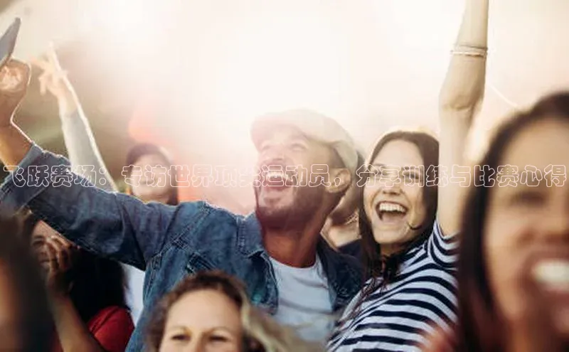 飞跃赛场：专访世界顶尖运动员，分享训练与比赛心得