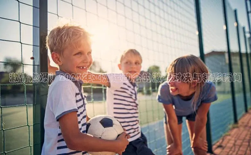 激情燃爆！2023年亚洲运动会的激烈对决与精彩瞬间